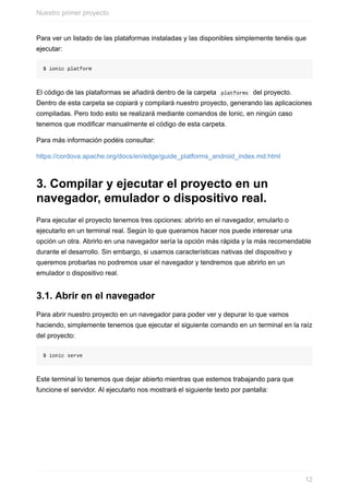 Para	ver	un	listado	de	las	plataformas	instaladas	y	las	disponibles	simplemente	tenéis	que
ejecutar:
$	ionic	platform
El	código	de	las	plataformas	se	añadirá	dentro	de	la	carpeta		platforms		del	proyecto.
Dentro	de	esta	carpeta	se	copiará	y	compilará	nuestro	proyecto,	generando	las	aplicaciones
compiladas.	Pero	todo	esto	se	realizará	mediante	comandos	de	Ionic,	en	ningún	caso
tenemos	que	modificar	manualmente	el	código	de	esta	carpeta.
Para	más	información	podéis	consultar:
https://cordova.apache.org/docs/en/edge/guide_platforms_android_index.md.html
3.	Compilar	y	ejecutar	el	proyecto	en	un
navegador,	emulador	o	dispositivo	real.
Para	ejecutar	el	proyecto	tenemos	tres	opciones:	abrirlo	en	el	navegador,	emularlo	o
ejecutarlo	en	un	terminal	real.	Según	lo	que	queramos	hacer	nos	puede	interesar	una
opción	un	otra.	Abrirlo	en	una	navegador	sería	la	opción	más	rápida	y	la	más	recomendable
durante	el	desarrollo.	Sin	embargo,	si	usamos	características	nativas	del	dispositivo	y
queremos	probarlas	no	podremos	usar	el	navegador	y	tendremos	que	abrirlo	en	un
emulador	o	dispositivo	real.
3.1.	Abrir	en	el	navegador
Para	abrir	nuestro	proyecto	en	un	navegador	para	poder	ver	y	depurar	lo	que	vamos
haciendo,	simplemente	tenemos	que	ejecutar	el	siguiente	comando	en	un	terminal	en	la	raíz
del	proyecto:
$	ionic	serve
Este	terminal	lo	tenemos	que	dejar	abierto	mientras	que	estemos	trabajando	para	que
funcione	el	servidor.	Al	ejecutarlo	nos	mostrará	el	siguiente	texto	por	pantalla:
Nuestro	primer	proyecto
12
 