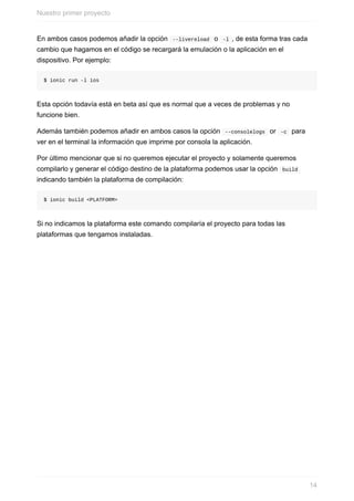 En	ambos	casos	podemos	añadir	la	opción		--livereload		o		-l	,	de	esta	forma	tras	cada
cambio	que	hagamos	en	el	código	se	recargará	la	emulación	o	la	aplicación	en	el
dispositivo.	Por	ejemplo:
$	ionic	run	-l	ios
Esta	opción	todavía	está	en	beta	así	que	es	normal	que	a	veces	de	problemas	y	no
funcione	bien.
Además	también	podemos	añadir	en	ambos	casos	la	opción		--consolelogs		or		-c		para
ver	en	el	terminal	la	información	que	imprime	por	consola	la	aplicación.
Por	último	mencionar	que	si	no	queremos	ejecutar	el	proyecto	y	solamente	queremos
compilarlo	y	generar	el	código	destino	de	la	plataforma	podemos	usar	la	opción		build	
indicando	también	la	plataforma	de	compilación:
$	ionic	build	<PLATFORM>
Si	no	indicamos	la	plataforma	este	comando	compilaría	el	proyecto	para	todas	las
plataformas	que	tengamos	instaladas.
Nuestro	primer	proyecto
14
 