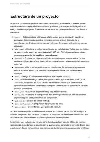 Estructura	de	un	proyecto
Al	generar	un	nuevo	proyecto	de	Ionic	como	hemos	visto	en	el	apartado	anterior	se	nos
creará	una	estructura	predefinida	de	carpetas	y	ficheros	que	nos	permitirán	organizar	el
código	de	nuestro	proyecto.	A	continuación	vamos	a	ver	para	que	vale	cada	una	de	estos
elementos:
	hooks/		-	Esta	carpeta	se	utiliza	para	añadir	scripts	que	se	ejecutarán	cuando	se
produzcan	determinados	eventos,	como	por	ejemplo	antes	o	después,	de	la
compilación,	etc.	En	la	propia	carpeta	se	incluye	un	fichero	con	instrucciones	para	su
utilización.
	platforms/		-	Contiene	el	código	específico	de	las	plataformas	móviles	para	las	cuales
se	va	a	compilar,	como	por	ejemplo	Android,	iOS,	etc.	El	código	de	esta	carpeta	es
generado	y	no	se	ha	de	modificar	manualmente.
	plugins/		-	Contiene	los	plugins	o	módulos	instalados	para	nuestra	aplicación,	los
cuales	se	utilizan	para	añadir	funcionalidad	como	el	acceso	a	las	características	nativas
del	móvil.
	resources/		-	Recursos	específicos	de	las	plataformas.	En	esta	carpeta	podremos
colocar	aquellos	assets	que	sean	únicos	o	dependientes	de	una	plataforma	en
concreto.
	scss/		-	Código	SCSS	que	será	compilado	a	la	carpeta		www/css/	
	www/		-	Contiene	el	código	fuente	principal	de	nuestra	aplicación	web:	HTML,	CSS,
JavaScript,	imágenes,	etc.	Esta	carpeta	es	donde	tendremos	que	desarrollar	la
aplicación	web	de	forma	centralizada	y	después	utilizarla	para	la	compilación	para	las
distintas	plataformas.
	bower.json		-	Listado	de	dependencias	y	paquetes	de	Bower.
	config.xml		-	Contiene	la	configuración	de	Cordova	(o	PhoneGap)	con	las	opciones
especificas	para	cada	plataformas	de	compilación.
	gulpfile.js		-	Listado	de	tareas	de	Gulp.
	ionic.config.json		-	Configuración	del	proyecto	de	Ionic.
	package.json		-	Dependencias	y	paquetes	de	NodeJS.
Al	crear	un	nuevo	proyecto	todas	las	carpetas	se	encontrarán	vacías	o	incluirán	algunos
ficheros	de	ejemplo.	Las	carpetas		platforms		y		resources		no	vienen	por	defecto	sino	que
se	crearán	una	vez	añadamos	la	primera	plataforma	de	compilación.
La	carpeta		www		incluye	a	su	vez	una	serie	de	subcarpetas	y	algo	de	código	de	ejemplo
(este	código	dependerá	de	la	plantilla	con	la	que	hayamos	generado	el	proyecto:	blank,	tabs
o	sidemenu).	Como	hemos	dicho,	esta	carpeta	es	donde	tenemos	que	desarrollar	el	código
Estructura	de	carpetas
15
 