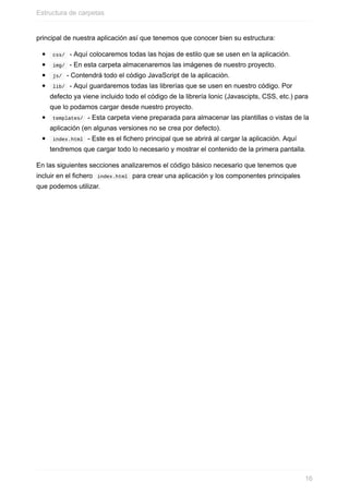 principal	de	nuestra	aplicación	así	que	tenemos	que	conocer	bien	su	estructura:
	css/		-	Aquí	colocaremos	todas	las	hojas	de	estilo	que	se	usen	en	la	aplicación.
	img/		-	En	esta	carpeta	almacenaremos	las	imágenes	de	nuestro	proyecto.
	js/		-	Contendrá	todo	el	código	JavaScript	de	la	aplicación.
	lib/		-	Aquí	guardaremos	todas	las	librerías	que	se	usen	en	nuestro	código.	Por
defecto	ya	viene	incluido	todo	el	código	de	la	librería	Ionic	(Javascipts,	CSS,	etc.)	para
que	lo	podamos	cargar	desde	nuestro	proyecto.
	templates/		-	Esta	carpeta	viene	preparada	para	almacenar	las	plantillas	o	vistas	de	la
aplicación	(en	algunas	versiones	no	se	crea	por	defecto).
	index.html		-	Este	es	el	fichero	principal	que	se	abrirá	al	cargar	la	aplicación.	Aquí
tendremos	que	cargar	todo	lo	necesario	y	mostrar	el	contenido	de	la	primera	pantalla.
En	las	siguientes	secciones	analizaremos	el	código	básico	necesario	que	tenemos	que
incluir	en	el	fichero		index.html		para	crear	una	aplicación	y	los	componentes	principales
que	podemos	utilizar.
Estructura	de	carpetas
16
 