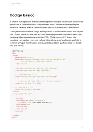 Código	básico
Al	crear	un	nuevo	proyecto	de	Ionic	(usando	la	plantilla	blank)	se	nos	crea	una	aplicación	de
ejemplo	con	el	contenido	mínimo:	una	pantalla	en	blanco.	Esta	es	la	mejor	opción	para
empezar	a	trabajar	y	añadirle	los	componentes	que	nosotros	queramos	o	necesitemos.
Como	ya	hemos	dicho	todo	el	código	de	la	aplicación	lo	encontraremos	dentro	de	la	carpeta
	www	.	Puesto	que	las	apps	de	Ionic	son	básicamente	páginas	web,	aquí	dentro	se	incluirán
carpetas	y	ficheros	para	almacenar	código	HTML,	CSS	y	Javascript.	El	fichero	más
importante	y	principal	es		index.html	,	el	cual	iniciará	la	carga	de	la	aplicación	y	definirá	el
contenido	principal.	A	continuación	se	incluye	el	código	básico	que	Ionic	utiliza	por	defecto
para	este	fichero:
<!DOCTYPE	html>
<html>
		<head>
				<meta	charset="utf-8">
				<meta	name="viewport"	content="initial-scale=1,	maximum-scale=1,	
												user-scalable=no,	width=device-width">
				<title></title>
				<link	href="lib/ionic/css/ionic.css"	rel="stylesheet">
				<link	href="css/style.css"	rel="stylesheet">
				<!--	ionic/angularjs	js	-->
				<script	src="lib/ionic/js/ionic.bundle.js"></script>
				<!--	cordova	script	(this	will	be	a	404	during	development)	-->
				<script	src="cordova.js"></script>
				<!--	your	app's	js	-->
				<script	src="js/app.js"></script>
		</head>
		<body	ng-app="starter">
				<ion-pane>
						<ion-header-bar	class="bar-stable">
								<h1	class="title">Ionic	Blank	Starter</h1>
						</ion-header-bar>
						<ion-content>
						</ion-content>
				</ion-pane>
		</body>
</html>
Código	básico
17
 