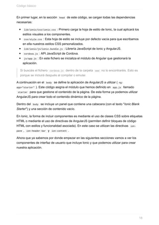 En	primer	lugar,	en	la	sección		head		de	este	código,	se	cargan	todas	las	dependencias
necesarias:
	lib/ionic/css/ionic.css	:	Primero	carga	la	hoja	de	estilo	de	Ionic,	la	cual	aplicará	los
estilos	visuales	a	los	componentes.
	css/style.css	:	Esta	hoja	de	estilo	se	incluye	por	defecto	vacía	para	que	escribamos
en	ella	nuestros	estilos	CSS	personalizados.
	lib/ionic/js/ionic.bundle.js	:	Librería	JavaScript	de	Ionic	y	AngularJS.
	cordova.js	:	API	JavaScript	de	Cordova.
	js/app.js	:	En	este	fichero	se	inicializa	el	módulo	de	Angular	que	gestionará	la
aplicación.
Si	buscáis	el	fichero		cordova.js		dentro	de	la	carpeta		www		no	lo	encontraréis.	Esto	es
porque	se	incluirá	después	al	compilar	o	emular.
A	continuación	en	el		body		se	define	la	aplicación	de	AngularJS	a	utilizar	(	ng-
app="starter"	).	Este	código	asigna	el	módulo	que	hemos	definido	en		app.js		llamado
	starter		para	que	gestione	el	contenido	de	la	página.	De	esta	forma	ya	podemos	utilizar
AngularJS	para	crear	todo	el	contenido	dinámico	de	la	página.
Dentro	del		body		se	incluye	un	panel	que	contiene	una	cabecera	(con	el	texto	"Ionic	Blank
Starter")	y	una	sección	de	contenido	vacío.
En	Ionic,	la	forma	de	incluir	componentes	es	mediante	el	uso	de	clases	CSS	sobre	etiquetas
HTML	o	mediante	el	uso	de	directivas	de	AngularJS	(permiten	definir	bloques	de	código
HTML	con	estilos	y	funcionalidad	asociada).	En	este	caso	se	utilizan	las	directivas		ion-
pane	,		ion-header-bar		y		ion-content	.
Ahora	que	ya	sabemos	por	donde	empezar	en	las	siguientes	secciones	vamos	a	ver	los
componentes	de	interfaz	de	usuario	que	incluye	Ionic	y	que	podemos	utilizar	para	crear
nuestra	aplicación.
Código	básico
18
 