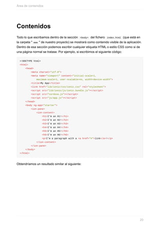 Contenidos
Todo	lo	que	escribamos	dentro	de	la	sección		<body>		del	fichero		index.html		(que	está	en
la	carpeta	"	www	"	de	nuestro	proyecto)	se	mostrará	como	contenido	visible	de	la	aplicación.
Dentro	de	esa	sección	podemos	escribir	cualquier	etiqueta	HTML	o	estilo	CSS	como	si	de
una	página	normal	se	tratase.	Por	ejemplo,	si	escribimos	el	siguiente	código:
<!DOCTYPE	html>
<html>
				<head>
								<meta	charset="utf-8">
								<meta	name="viewport"	content="initial-scale=1,	
												maximum-scale=1,	user-scalable=no,	width=device-width">
								<title>My	App</title>
								<link	href="lib/ionic/css/ionic.css"	rel="stylesheet">
								<script	src="lib/ionic/js/ionic.bundle.js"></script>
								<script	src="cordova.js"></script>
								<script	src="js/app.js"></script>
				</head>
				<body	ng-app="starter">
								<ion-pane>
												<ion-content>
																<h1>I'm	an	H1!</h1>
																<h2>I'm	an	H2!</h2>
																<h3>I'm	an	H3!</h3>
																<h4>I'm	an	H4!</h4>
																<h5>I'm	an	H5!</h5>
																<h6>I'm	an	H6!</h6>
																<p>I'm	a	paragraph	with	a	<a	href="#">link</a>!</p>
												</ion-content>
								</ion-pane>
				</body>
</html>
Obtendríamos	un	resultado	similar	al	siguiente:
Área	de	contenidos
20
 