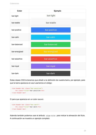 Color Ejemplo
bar-light
bar-stable
bar-positive
bar-calm
bar-balanced
bar-energized
bar-assertive
bar-royal
bar-dark
Estas	clases	CSS	la	tenemos	que	añadir	a	la	definición	de	nuestra	barra,	por	ejemplo,	para
que	la	barra	aparezca	en	azul	usaríamos	el	código:
<ion-header-bar	class="bar-positive">
				<h1	class="title">bar-positive</h1>
</ion-header-bar>
O	para	que	aparezca	en	un	color	oscuro:
<ion-header-bar	class="bar-dark">
				<h1	class="title">bar-dark</h1>
</ion-header-bar>
Además	también	podemos	usar	el	atributo		align-title		para	indicar	la	alineación	del	título.
A	continuación	se	muestra	un	ejemplo	completo:
Cabeceras
24
 