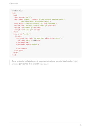 <!DOCTYPE	html>
<html>
		<head>
				<meta	charset="utf-8">
				<meta	name="viewport"	content="initial-scale=1,	maximum-scale=1,	
												user-scalable=no,	width=device-width">
				<link	href="lib/ionic/css/ionic.css"	rel="stylesheet">
				<script	src="lib/ionic/js/ionic.bundle.js"></script>
				<script	src="cordova.js"></script>
				<script	src="js/app.js"></script>
		</head>
		<body	ng-app="starter">
				<ion-pane>
						<ion-header-bar	class="bar-positive"	align-title="center">
								<h1	class="title">Título</h1>
						</ion-header-bar>
						<ion-content	class="padding">
								...
						</ion-content>
				</ion-pane>
		</body>
</html>
Como	se	puede	ver	la	cabecera	la	tenemos	que	colocar	fuera	de	las	etiquetas		<ion-
content>		pero	dentro	de	la	sección		<ion-pane>	.
Cabeceras
25
 
