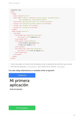 <!DOCTYPE	html>
<html>
		<head>
				<meta	charset="utf-8">
				<meta	name="viewport"	content="initial-scale=1,	maximum-scale=1,	
												user-scalable=no,	width=device-width">
				<link	href="lib/ionic/css/ionic.css"	rel="stylesheet">
				<script	src="lib/ionic/js/ionic.bundle.js"></script>
				<script	src="cordova.js"></script>
				<script	src="js/app.js"></script>
		</head>
		<body	ng-app="starter">
				<ion-pane>
						<ion-header-bar	class="bar-positive">
										<h1	class="title">Cabecera</h1>
						</ion-header-bar>
						<ion-content	class="padding">
										<h1>Mi	primera	aplicación</h1>
										<p>Texto	de	ejemplo.</p>
						</ion-content>
						<ion-footer-bar	class="bar-balanced">
										<h1	class="title">Pie	de	página</h1>
						</ion-footer-bar>
				</ion-pane>
		</body>
</html>
Como	se	puede	ver	tanto	el	pie	de	página	como	la	cabecera	las	tenemos	que	colocar
fuera	de	las	etiquetas		<ion-content>		pero	dentro	de	la	sección		<ion-pane>	.
Con	este	código	obtendríamos	un	resultado	similar	al	siguiente:
Pies	de	página
28
 