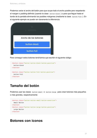 Podemos	variar	el	ancho	del	botón	para	que	ocupe	todo	el	ancho	posible	pero	respetando
el	margen	o	padding	definido	(usando	la	clase		button-block	)	o	para	que	llegue	hasta	el
borde	de	la	pantalla	eliminando	los	posibles	márgenes	(mediante	la	clase		button-full	).	En
el	siguiente	ejemplo	se	puede	ver	claramente	la	difenrencia:
Para	conseguir	estos	botones	tendríamos	que	escribir	el	siguiente	código:
<button	class="button	button-block	button-positive">
		button-block
</button>
<button	class="button	button-full	button-positive">
		button-full
</button>
Tamaño	del	botón
Podemos	usar	las	clases		button-small		o		button-large		para	crear	botones	más	pequeños
o	más	grandes,	respectivamente:
<button	class="button	button-small	button-assertive">
		Small	Button
</button>
<button	class="button	button-large	button-positive">
		Large	Button
</button>
Botones	con	iconos
Botones	y	enlaces
31
 