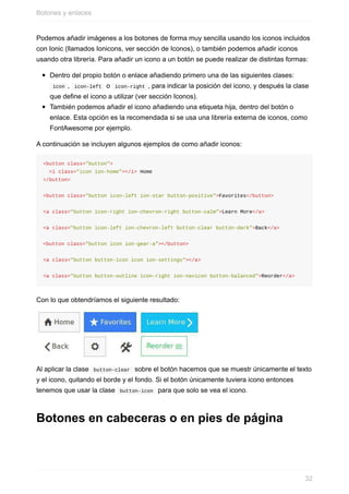 Podemos	añadir	imágenes	a	los	botones	de	forma	muy	sencilla	usando	los	iconos	incluidos
con	Ionic	(llamados	Ionicons,	ver	sección	de	Iconos),	o	también	podemos	añadir	iconos
usando	otra	librería.	Para	añadir	un	icono	a	un	botón	se	puede	realizar	de	distintas	formas:
Dentro	del	propio	botón	o	enlace	añadiendo	primero	una	de	las	siguientes	clases:
	icon	,		icon-left		o		icon-right	,	para	indicar	la	posición	del	icono,	y	después	la	clase
que	define	el	icono	a	utilizar	(ver	sección	Iconos).
También	podemos	añadir	el	icono	añadiendo	una	etiqueta	hija,	dentro	del	botón	o
enlace.	Esta	opción	es	la	recomendada	si	se	usa	una	librería	externa	de	iconos,	como
FontAwesome	por	ejemplo.
A	continuación	se	incluyen	algunos	ejemplos	de	como	añadir	iconos:
<button	class="button">
		<i	class="icon	ion-home"></i>	Home
</button>
<button	class="button	icon-left	ion-star	button-positive">Favorites</button>
<a	class="button	icon-right	ion-chevron-right	button-calm">Learn	More</a>
<a	class="button	icon-left	ion-chevron-left	button-clear	button-dark">Back</a>
<button	class="button	icon	ion-gear-a"></button>
<a	class="button	button-icon	icon	ion-settings"></a>
<a	class="button	button-outline	icon-right	ion-navicon	button-balanced">Reorder</a>
Con	lo	que	obtendríamos	el	siguiente	resultado:
Al	aplicar	la	clase		button-clear		sobre	el	botón	hacemos	que	se	muestr	únicamente	el	texto
y	el	icono,	quitando	el	borde	y	el	fondo.	Si	el	botón	únicamente	tuviera	icono	entonces
tenemos	que	usar	la	clase		button-icon		para	que	solo	se	vea	el	icono.
Botones	en	cabeceras	o	en	pies	de	página
Botones	y	enlaces
32
 