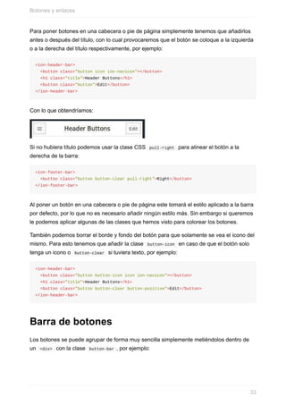Para	poner	botones	en	una	cabecera	o	pie	de	página	simplemente	tenemos	que	añadirlos
antes	o	después	del	título,	con	lo	cual	provocaremos	que	el	botón	se	coloque	a	la	izquierda
o	a	la	derecha	del	título	respectivamente,	por	ejemplo:
<ion-header-bar>
		<button	class="button	icon	ion-navicon"></button>
		<h1	class="title">Header	Buttons</h1>
		<button	class="button">Edit</button>
</ion-header-bar>
Con	lo	que	obtendríamos:
Si	no	hubiera	título	podemos	usar	la	clase	CSS		pull-right		para	alinear	el	botón	a	la
derecha	de	la	barra:
<ion-footer-bar>
		<button	class="button	button-clear	pull-right">Right</button>
</ion-footer-bar>
Al	poner	un	botón	en	una	cabecera	o	pie	de	página	este	tomará	el	estilo	aplicado	a	la	barra
por	defecto,	por	lo	que	no	es	necesario	añadir	ningún	estilo	más.	Sin	embargo	si	queremos
le	podemos	aplicar	algunas	de	las	clases	que	hemos	visto	para	colorear	los	botones.
También	podemos	borrar	el	borde	y	fondo	del	botón	para	que	solamente	se	vea	el	icono	del
mismo.	Para	esto	tenemos	que	añadir	la	clase		button-icon		en	caso	de	que	el	botón	solo
tenga	un	icono	o		button-clear		si	tuviera	texto,	por	ejemplo:
<ion-header-bar>
		<button	class="button	button-icon	icon	ion-navicon"></button>
		<h1	class="title">Header	Buttons</h1>
		<button	class="button	button-clear	button-positive">Edit</button>
</ion-header-bar>
Barra	de	botones
Los	botones	se	puede	agrupar	de	forma	muy	sencilla	simplemente	metiéndolos	dentro	de
un		<div>		con	la	clase		button-bar	,	por	ejemplo:
Botones	y	enlaces
33
 