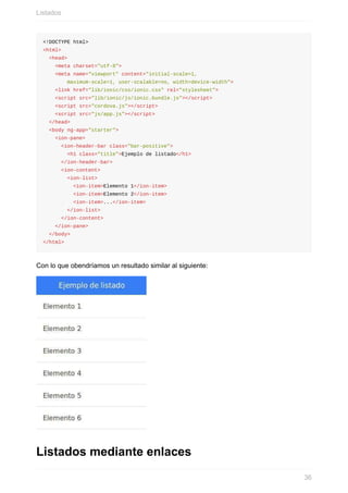 <!DOCTYPE	html>
<html>
		<head>
				<meta	charset="utf-8">
				<meta	name="viewport"	content="initial-scale=1,	
								maximum-scale=1,	user-scalable=no,	width=device-width">
				<link	href="lib/ionic/css/ionic.css"	rel="stylesheet">
				<script	src="lib/ionic/js/ionic.bundle.js"></script>
				<script	src="cordova.js"></script>
				<script	src="js/app.js"></script>
		</head>
		<body	ng-app="starter">
				<ion-pane>
						<ion-header-bar	class="bar-positive">
								<h1	class="title">Ejemplo	de	listado</h1>
						</ion-header-bar>
						<ion-content>
								<ion-list>
										<ion-item>Elemento	1</ion-item>
										<ion-item>Elemento	2</ion-item>
										<ion-item>...</ion-item>
								</ion-list>
						</ion-content>
				</ion-pane>
		</body>
</html>
Con	lo	que	obendríamos	un	resultado	similar	al	siguiente:
Listados	mediante	enlaces
Listados
36
 