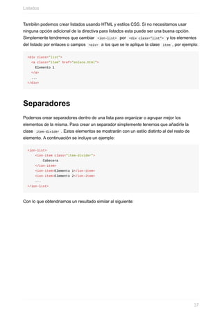 También	podemos	crear	listados	usando	HTML	y	estilos	CSS.	Si	no	necesitamos	usar
ninguna	opción	adicional	de	la	directiva	para	listados	esta	puede	ser	una	buena	opción.
Simplemente	tendremos	que	cambiar		<ion-list>		por		<div	class="list">		y	los	elementos
del	listado	por	enlaces	o	campos		<div>		a	los	que	se	le	aplique	la	clase		item	,	por	ejemplo:
<div	class="list">
		<a	class="item"	href="enlace.html">
				Elemento	1
		</a>
		...
</div>
Separadores
Podemos	crear	separadores	dentro	de	una	lista	para	organizar	o	agrupar	mejor	los
elementos	de	la	misma.	Para	crear	un	separador	simplemente	tenemos	que	añadirle	la
clase		item-divider	.	Estos	elementos	se	mostrarán	con	un	estilo	distinto	al	del	resto	de
elemento.	A	continuación	se	incluye	un	ejemplo:
<ion-list>
				<ion-item	class="item-divider">
								Cabecera
				</ion-item>
				<ion-item>Elemento	1</ion-item>
				<ion-item>Elemento	2</ion-item>
				...
</ion-list>
Con	lo	que	obtendriamos	un	resultado	similar	al	siguiente:
Listados
37
 