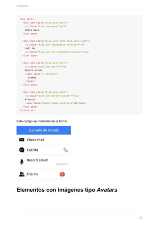<ion-list>
		<ion-item	class="item-icon-left">
				<i	class="icon	ion-email"></i>
				Check	mail
		</ion-item>
		<ion-item	class="item-icon-left	item-icon-right">
				<i	class="icon	ion-chatbubble-working"></i>
				Call	Ma
				<i	class="icon	ion-ios-telephone-outline"></i>
		</ion-item>
		<ion-item	class="item-icon-left">
				<i	class="icon	ion-mic-a"></i>
				Record	album
				<span	class="item-note">
						Grammy
				</span>
		</ion-item>
		<ion-item	class="item-icon-left">
				<i	class="icon	ion-person-stalker"></i>
				Friends
				<span	class="badge	badge-assertive">0</span>
		</ion-item>
</ion-list>
Este	código	se	mostraría	de	la	forma:
Elementos	con	imágenes	tipo	Avatars
Listados
39
 