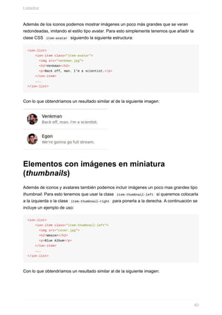 Además	de	los	iconos	podemos	mostrar	imágenes	un	poco	más	grandes	que	se	veran
redondeadas,	imitando	el	estilo	tipo	avatar.	Para	esto	simplemente	tenemos	que	añadir	la
clase	CSS		item-avatar		siguiendo	la	siguiente	estructura:
<ion-list>
				<ion-item	class="item-avatar">
						<img	src="venkman.jpg">
						<h2>Venkman</h2>
						<p>Back	off,	man.	I'm	a	scientist.</p>
				</ion-item>
				...
</ion-list>
Con	lo	que	obtendríamos	un	resultado	similar	al	de	la	siguiente	imagen:
Elementos	con	imágenes	en	miniatura
(thumbnails)
Además	de	iconos	y	avatares	también	podemos	incluir	imágenes	un	poco	mas	grandes	tipo
thumbnail.	Para	esto	tenemos	que	usar	la	clase		item-thumbnail-left		si	queremos	colocarla
a	la	izquierda	o	la	clase		item-thumbnail-right		para	ponerla	a	la	derecha.	A	continuación	se
incluye	un	ejemplo	de	uso:
<ion-list>
				<ion-item	class="item-thumbnail-left">
						<img	src="cover.jpg">
						<h2>Weezer</h2>
						<p>Blue	Album</p>
				</ion-item>
				...
</ion-list>
Con	lo	que	obtendríamos	un	resultado	similar	al	de	la	siguiente	imagen:
Listados
40
 