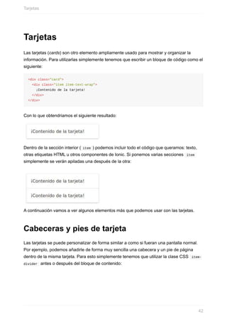 Tarjetas
Las	tarjetas	(cards)	son	otro	elemento	ampliamente	usado	para	mostrar	y	organizar	la
información.	Para	utilizarlas	simplemente	tenemos	que	escribir	un	bloque	de	código	como	el
siguiente:
<div	class="card">
		<div	class="item	item-text-wrap">
				¡Contenido	de	la	tarjeta!
		</div>
</div>
Con	lo	que	obtendriamos	el	siguiente	resultado:
Dentro	de	la	sección	interior	(	item	)	podemos	incluir	todo	el	código	que	queramos:	texto,
otras	etiquetas	HTML	u	otros	componentes	de	Ionic.	Si	ponemos	varias	secciones		item	
simplemente	se	verán	apiladas	una	después	de	la	otra:
A	continuación	vamos	a	ver	algunos	elementos	más	que	podemos	usar	con	las	tarjetas.
Cabeceras	y	pies	de	tarjeta
Las	tarjetas	se	puede	personalizar	de	forma	similar	a	como	si	fueran	una	pantalla	normal.
Por	ejemplo,	podemos	añadirle	de	forma	muy	sencilla	una	cabecera	y	un	pie	de	página
dentro	de	la	misma	tarjeta.	Para	esto	simplemente	tenemos	que	utilizar	la	clase	CSS		item-
divider		antes	o	después	del	bloque	de	contenido:
Tarjetas
42
 