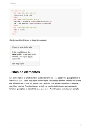 <div	class="card">
		<div	class="item	item-divider">
				Cabecera	de	la	tarjeta
		</div>
		<div	class="item	item-text-wrap">
				Este	es	el	bloque	de	<b>contenido	principal</b>	
				de	la	tarjeta	con	algún	<u>estilo</u>	aplicado.	
		</div>
		<div	class="item	item-divider">
				Pie	de	página
		</div>
</div>
Con	lo	que	obtendríamos	el	siguiente	resultado:
Listas	de	elementos
Los	elementos	de	la	tarjeta	también	pueden	ser	enlaces	(	<a>	)	sobre	los	que	aplicamos	la
clase	CSS		item	.	Estos	bloques	se	pueden	apilar	unos	debajo	de	otros	creando	una	tarjeta
con	diferentes	secciones,	por	ejemplo	una	cabecera,	una	sección	de	contenido	principal	y
por	último	enlaces.	En	estos	bloques	también	se	pueden	incluir	iconos,	pero	para	esto
tenemos	que	aplicar	la	clase	CSS		item-icon-left	.	A	continuación	se	incluye	un	ejemplo:
Tarjetas
43
 