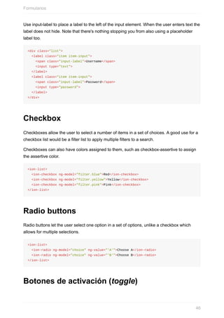 Use	input-label	to	place	a	label	to	the	left	of	the	input	element.	When	the	user	enters	text	the
label	does	not	hide.	Note	that	there's	nothing	stopping	you	from	also	using	a	placeholder
label	too.
<div	class="list">
		<label	class="item	item-input">
				<span	class="input-label">Username</span>
				<input	type="text">
		</label>
		<label	class="item	item-input">
				<span	class="input-label">Password</span>
				<input	type="password">
		</label>
</div>
Checkbox
Checkboxes	allow	the	user	to	select	a	number	of	items	in	a	set	of	choices.	A	good	use	for	a
checkbox	list	would	be	a	filter	list	to	apply	multiple	filters	to	a	search.
Checkboxes	can	also	have	colors	assigned	to	them,	such	as	checkbox-assertive	to	assign
the	assertive	color.
<ion-list>
		<ion-checkbox	ng-model="filter.blue">Red</ion-checkbox>
		<ion-checkbox	ng-model="filter.yellow">Yellow</ion-checkbox>
		<ion-checkbox	ng-model="filter.pink">Pink</ion-checkbox>
</ion-list>
Radio	buttons
Radio	buttons	let	the	user	select	one	option	in	a	set	of	options,	unlike	a	checkbox	which
allows	for	multiple	selections.
<ion-list>
		<ion-radio	ng-model="choice"	ng-value="'A'">Choose	A</ion-radio>
		<ion-radio	ng-model="choice"	ng-value="'B'">Choose	B</ion-radio>
</ion-list>
Botones	de	activación	(toggle)
Formularios
46
 