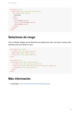<div	class="list">
		<label	class="item	item-input	item-select">
				<div	class="input-label">
						Lightsaber
				</div>
				<select>
						<option>Blue</option>
						<option	selected>Green</option>
						<option>Red</option>
				</select>
		</label>
</div>
Selectores	de	rango
This	is	a	Range.	Ranges	can	be	themed	to	any	default	Ionic	color,	and	used	in	various	other
elements	such	as	a	list	item	or	card.
<div	class="item	range">
		<i	class="icon	ion-volume-low"></i>
		<input	type="range"	name="volume">
		<i	class="icon	ion-volume-high"></i>
</div>
<div	class="list">
		<div	class="item	range	range-positive">
				<i	class="icon	ion-ios-sunny-outline"></i>
				<input	type="range"	name="volume"	min="0"	max="100"	value="33">
				<i	class="icon	ion-ios-sunny"></i>
		</div>
</div>
Más	información
Input	types:	http://ionicframework.com/html5-input-types/
Formularios
48
 