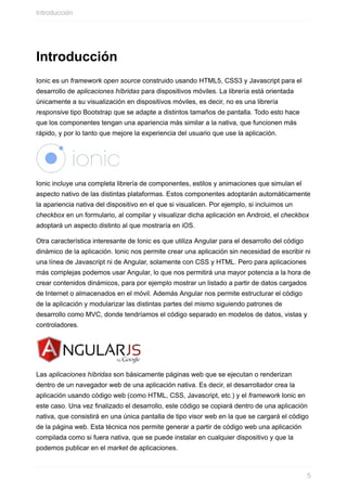 Introducción
Ionic	es	un	framework	open	source	construido	usando	HTML5,	CSS3	y	Javascript	para	el
desarrollo	de	aplicaciones	híbridas	para	dispositivos	móviles.	La	librería	está	orientada
únicamente	a	su	visualización	en	dispositivos	móviles,	es	decir,	no	es	una	librería
responsive	tipo	Bootstrap	que	se	adapte	a	distintos	tamaños	de	pantalla.	Todo	esto	hace
que	los	componentes	tengan	una	apariencia	más	similar	a	la	nativa,	que	funcionen	más
rápido,	y	por	lo	tanto	que	mejore	la	experiencia	del	usuario	que	use	la	aplicación.
Ionic	incluye	una	completa	librería	de	componentes,	estilos	y	animaciones	que	simulan	el
aspecto	nativo	de	las	distintas	plataformas.	Estos	componentes	adoptarán	automáticamente
la	apariencia	nativa	del	dispositivo	en	el	que	si	visualicen.	Por	ejemplo,	si	incluimos	un
checkbox	en	un	formulario,	al	compilar	y	visualizar	dicha	aplicación	en	Android,	el	checkbox
adoptará	un	aspecto	distinto	al	que	mostraría	en	iOS.
Otra	característica	interesante	de	Ionic	es	que	utiliza	Angular	para	el	desarrollo	del	código
dinámico	de	la	aplicación.	Ionic	nos	permite	crear	una	aplicación	sin	necesidad	de	escribir	ni
una	línea	de	Javascript	ni	de	Angular,	solamente	con	CSS	y	HTML.	Pero	para	aplicaciones
más	complejas	podemos	usar	Angular,	lo	que	nos	permitirá	una	mayor	potencia	a	la	hora	de
crear	contenidos	dinámicos,	para	por	ejemplo	mostrar	un	listado	a	partir	de	datos	cargados
de	Internet	o	almacenados	en	el	móvil.	Además	Angular	nos	permite	estructurar	el	código
de	la	aplicación	y	modularizar	las	distintas	partes	del	mismo	siguiendo	patrones	de
desarrollo	como	MVC,	donde	tendríamos	el	código	separado	en	modelos	de	datos,	vistas	y
controladores.
Las	aplicaciones	híbridas	son	básicamente	páginas	web	que	se	ejecutan	o	renderizan
dentro	de	un	navegador	web	de	una	aplicación	nativa.	Es	decir,	el	desarrollador	crea	la
aplicación	usando	código	web	(como	HTML,	CSS,	Javascript,	etc.)	y	el	framework	Ionic	en
este	caso.	Una	vez	finalizado	el	desarrollo,	este	código	se	copiará	dentro	de	una	aplicación
nativa,	que	consistirá	en	una	única	pantalla	de	tipo	visor	web	en	la	que	se	cargará	el	código
de	la	página	web.	Esta	técnica	nos	permite	generar	a	partir	de	código	web	una	aplicación
compilada	como	si	fuera	nativa,	que	se	puede	instalar	en	cualquier	dispositivo	y	que	la
podemos	publicar	en	el	market	de	aplicaciones.
Introducción
5
 