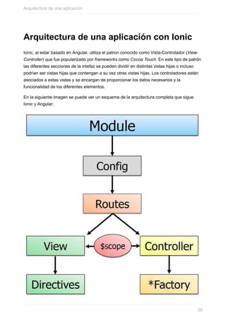 Arquitectura	de	una	aplicación	con	Ionic
Ionic,	al	estar	basado	en	Angular,	utiliza	el	patron	conocido	como	Vista-Controlador	(View-
Controller)	que	fue	popularizado	por	frameworks	como	Cocoa	Touch.	En	este	tipo	de	patrón
las	diferentes	secciones	de	la	intefaz	se	pueden	dividir	en	distintas	vistas	hijas	o	incluso
podrían	ser	vistas	hijas	que	contengan	a	su	vez	otras	vistas	hijas.	Los	controladores	están
asociados	a	estas	vistas	y	se	encargan	de	proporcionar	los	datos	necesarios	y	la
funcionalidad	de	los	diferentes	elementos.
En	la	siguiente	imagen	se	puede	ver	un	esquema	de	la	arquitectura	completa	que	sigue
Ionic	y	Angular:
Arquitectura	de	una	aplicación
50
 