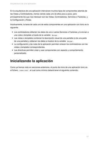 En	la	arquitectura	de	una	aplicación	intervienen	muchos	tipos	de	componentes	además	de
las	Vistas	y	Controladores,	iremos	viendo	cada	uno	de	ellos	poco	a	poco,	pero
principalmente	los	que	nos	interesan	son	las	Vistas,	Controladores,	Servicios	o	Factorias,	y
la	Configuración	y	Rutas.
Intuitivamente,	la	tarea	de	cada	uno	de	estos	componentes	en	una	aplicación	con	Ionic	es	la
siguiente:
Los	controladores	obtienen	los	datos	de	uno	o	varios	Servicios	o	Factorias	y	lo	envían	a
una	vista	o	template	a	través	de	la	variable		$scope	.
Las	vistas	o	templates	contienen	la	descripción	visual	de	una	pantalla	(o	de	una	parte
de	una	pantalla)	y	obtienen	los	datos	a	mostrar	de	la	variable		$scope	.
La	configuración	y	las	rutas	de	la	aplicación	permiten	enlazar	los	controladores	con	las
vistas	o	templates	correspondientes.
Las	directivas	permiten	crear	y	usar	componentes	con	aspecto	y	comportamiento
personalizado.
Inicializando	la	aplicación
Como	ya	hemos	visto	en	secciones	anteriores,	el	punto	de	inicio	de	una	aplicación	Ionic	es
el	fichero		index.html	,	el	cual	como	mínimo	deberá	tener	el	siguiente	contenido:
Arquitectura	de	una	aplicación
51
 
