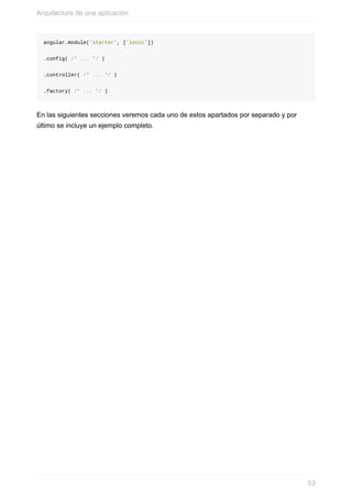 angular.module('starter',	['ionic'])
.config(	/*	...	*/	)
.controller(	/*	...	*/	)
.factory(	/*	...	*/	)
En	las	siguientes	secciones	veremos	cada	uno	de	estos	apartados	por	separado	y	por
último	se	incluye	un	ejemplo	completo.
Arquitectura	de	una	aplicación
53
 