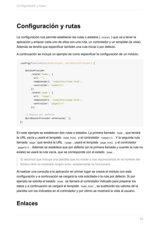 Configuración	y	rutas
La	configuración	nos	permite	establecer	las	rutas	o	estados	(	states	)	que	va	a	tener	la
aplicación	y	enlazar	cada	uno	de	ellos	con	una	ruta,	un	controlador	y	un	template	(la	vista).
Además	se	tendrá	que	especificar	también	una	ruta	inicial	o	por	defecto.
A	continuación	se	incluye	un	ejemplo	de	como	especificar	la	configuración	de	un	módulo:
.config(function($stateProvider,	$urlRouterProvider)	{
				$stateProvider
								.state('home',	{
										url:	'',
										templateUrl:	'templates/home.html',
										controller:	'homeCtrl'
								})
								.state('page',	{
										url:	'/page',
										templateUrl:	'templates/page.html',
										controller:	'pageCtrl'
								});
				//	Página	por	defecto
				$urlRouterProvider.otherwise('');
})
En	este	ejemplo	se	establecen	dos	rutas	o	estados.	La	primera	llamada		home	,	que	tendrá
la	URL	vacía	y	usará	el	template		home.html		y	el	controlador		homeCtrl	.	Y	la	segunda	ruta
llamada		page		que	tendrá	la	URL		/page	,	usará	el	template		page.html		y	el	controlador
	pageCtrl	.	Además	se	establece	que	por	defecto	(en	la	primera	llamada	y	cuando	la	ruta	no
exista)	se	usará	la	ruta	vacía,	que	se	corresponde	con	el	estado		home	.
Si	decimos	que	incluya	una	plantilla	que	no	existe	o	nos	equivocamos	en	el	nombre	del
fichero	html	no	mostrará	ningún	error,	simplemente	no	funcionará.
Al	realizar	una	consulta	a	la	aplicación	en	primer	lugar	se	creará	el	módulo	con	esta
configuración	y	a	continuación	se	cargará	la	ruta	solicitada	o	la	ruta	por	defecto.	Si	por
ejemplo	se	solicita	el	estado		home		se	llamará	al	controlador	indicado	para	preparar	los
datos	y	a	continuación	se	cargará	el	template		home.html	,	se	sustituirán	los	valores	de	la
plantilla	con	los	indicados	en	el	controlador	y	por	último	se	mostrará	la	vista	al	usuario.
Enlaces
Configuración	y	rutas
54
 