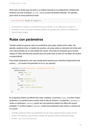 Para	crear	un	enlace	que	nos	lleve	a	un	estado	indicado	en	la	configuración	simplemente
tenemos	que	usar	el	atributo		ui-sref		con	el	nombre	del	estado	deseado.	Por	ejemplo,
para	volver	al	home	podríamos	hacer:
<a	ui-sref="home">Volver	al	inicio</a>
Si	ponemos	un	enlace	a	una	dirección	que	no	existe	o	a	un	state	que	no	existe	no
mostrará	un	error.	Al	pulsar	intentará	cambiar	de	pantalla	pero	volverá	a	mostrarse	la
misma	donde	estaba.
Rutas	con	parámetros
También	podemos	generar	rutas	con	parámetros	para	pasar	valores	entre	vistas.	Por
ejemplo,	podemos	tener	un	listado	de	usuarios	y	al	pulsar	sobre	un	elemento	de	la	lista	abrir
una	nueva	pantalla	con	la	vista	detalle	del	usuario.	Para	esto	es	necesario	que	el	enlace
indique	el	índice	del	elemento	pulsado	para	así	poder	abrir	la	vista	con	los	datos	del	usuario
correspondiente.
Para	añadir	parámetros	a	las	rutas	simplemente	tenemos	que	indicarlos	anteponiendo	dos
puntos	(	:	)	al	nombre	del	parámetro	en	la	url,	por	ejemplo:
.config(function($stateProvider,	$urlRouterProvider)	{
				$stateProvider
								.state('users',	{
												url:	'/users'
								})
								.state('userDetail',	{
												url:	'/user/:userId'
								})
								.state('userPost',	{
												url:	'/user/:userId/:postId'
								});
})
En	el	ejemplo	anterior	se	definen	tres	rutas	o	estados.	La	primera	(	users	)	no	tiene	ningún
parámetro	y	la	usaremos	para	mostrar	toda	la	lista	de	usuarios.	La	segunda	(	userDetail	)
recibe	un	parámetro	(	userId	)	a	partir	del	cual	podremos	obtener	los	datos	del	usuario
solicitado.	Y	el	último	estado	(	userPost	)	recibe	dos	parámetros	para	indicar	un	artículo	de
un	usuario.
También	podemos	definir	los	parámetros	de	las	rutas	usando	llaves	en	lugar	de	dos
puntos.	Por	ejemplo,	para	el	último	estado	del	ejemplo	anterior	podriamos	haber
puesto		/user/{userId}/{postId}	.
Configuración	y	rutas
55
 