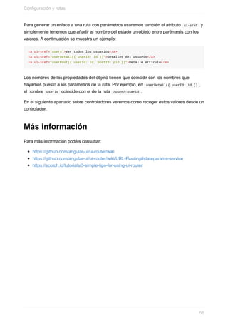 Para	generar	un	enlace	a	una	ruta	con	parámetros	usaremos	también	el	atributo		ui-sref		y
simplemente	tenemos	que	añadir	al	nombre	del	estado	un	objeto	entre	paréntesis	con	los
valores.	A	continuación	se	muestra	un	ejemplo:
<a	ui-sref="users">Ver	todos	los	usuarios</a>
<a	ui-sref="userDetail({	userId:	id	})">Detalles	del	usuario</a>
<a	ui-sref="userPost({	userId:	id,	postId:	pid	})">Detalle	artículo</a>
Los	nombres	de	las	propiedades	del	objeto	tienen	que	coincidir	con	los	nombres	que
hayamos	puesto	a	los	parámetros	de	la	ruta.	Por	ejemplo,	en		userDetail({	userId:	id	})	,
el	nombre		userId		coincide	con	el	de	la	ruta		/user/:userId	.
En	el	siguiente	apartado	sobre	controladores	veremos	como	recoger	estos	valores	desde	un
controlador.
Más	información
Para	más	información	podéis	consultar:
https://github.com/angular-ui/ui-router/wiki
https://github.com/angular-ui/ui-router/wiki/URL-Routing#stateparams-service
https://scotch.io/tutorials/3-simple-tips-for-using-ui-router
Configuración	y	rutas
56
 