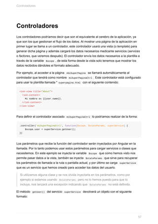 Controladores
Los	controladores	podríamos	decir	que	son	el	equivalente	al	cerebro	de	la	aplicación,	ya
que	son	los	que	gestionan	el	flujo	de	los	datos.	Al	mostrar	una	página	de	la	aplicación	en
primer	lugar	se	llama	a	un	controlador,	este	controlador	usará	una	vista	(o	template)	para
generar	dicha	página	y	además	cargará	los	datos	necesarios	medicante	servicios	(services
o	factores,	que	veremos	después).	El	controlador	envía	los	datos	necesarios	a	la	plantilla	a
través	de	la	variable		$scope	,	de	esta	forma	desde	la	vista	solo	tenemos	que	mostrar	los
datos	recibidos	dándoles	el	formato	adecuado.
Por	ejemplo,	al	acceder	a	la	página		#miSuperPagina		se	llamará	automáticamente	al
controlador	que	tendrá	como	nombre		miSuperPaginaCtrl	.	Este	controlador	está	configurado
para	usar	la	plantilla	llamada	"	superpagina.html		con	el	siguiente	contenido:
<ion-view	title="About">
		<ion-content>
				Mi	nombre	es	{{user.name}}.
		</ion-content>
</ion-view>
Para	definir	el	controlador	asociado		miSuperPaginaCtrl		lo	podríamos	realizar	de	la	forma:
.controller('miSuperPaginaCtrl',	function($scope,	$stateParams,	superService)	{
				$scope.user	=	superService.getUser();
})
Los	parámetros	que	recibe	la	función	del	controlador	serán	inyectados	por	Angular	en	la
llamada.	Por	lo	tanto	podemos	usar	estos	parámetros	para	cargar	servicios	o	clases	que
necesitemos.	En	este	ejemplo	se	inyecta	la	variable		$scope		que	como	hemos	visto	nos
permite	pasar	datos	a	la	vista,	también	se	inyecta		$stateParams		que	sirve	para	recuperar
los	parámetros	de	llamada	a	la	ruta	o	pantalla	actual,	y	por	último	se	carga		superService	
que	es	un	servicio	que	hemos	creado	para	acceder	los	datos	del	usuario.
Si	utilizamos	alguna	clase	y	se	nos	olvida	inyectarla	en	los	parámetros,	como	por
ejemplo	si	estamos	usando		$stateParams		pero	no	lo	hemos	puesto	para	que	lo
incluya,	nos	lanzará	una	excepción	indicando	que		$stateParams		no	está	definido.
El	método		getUser()		del	servicio		superService		devolverá	un	objeto	con	el	siguiente
formato:
Controladores
57
 