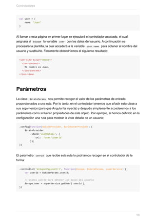 var	user	=	{
				name:	"Juan"
}
Al	llamar	a	esta	página	en	primer	lugar	se	ejecutará	el	controlador	asociado,	el	cual
asignará	al		$scope		la	variable		user		con	los	datos	del	usuario.	A	continuación	se
procesará	la	plantilla,	la	cual	accederá	a	la	variable		user.name		para	obtener	el	nombre	del
usuario	y	sustituirlo.	Finalmente	obtendríamos	el	siguiente	resultado:
<ion-view	title="About">
		<ion-content>
				Mi	nombre	es	Juan.
		</ion-content>
</ion-view>
Parámetros
La	clase		$stateParams		nos	permite	recoger	el	valor	de	los	parámetros	de	entrada
proporcionados	a	una	ruta.	Por	lo	tanto,	en	el	controlador	tenemos	que	añadir	esta	clase	a
sus	argumentos	(para	que	Angular	la	inyecte)	y	después	simplemente	accederemos	a	los
parámetros	como	si	fueran	propiedades	de	este	objeto.	Por	ejemplo,	si	hemos	definido	en	la
configuración	una	ruta	para	mostrar	la	vista	detalle	de	un	usuario:
.config(function($stateProvider,	$urlRouterProvider)	{
				$stateProvider
								.state('userDetail',	{
												url:	'/user/:userId'
								});
})
El	parámetro		userId		que	recibe	esta	ruta	lo	podríamos	recoger	en	el	controlador	de	la
forma:
.controller('miSuperPaginaCtrl',	function($scope,	$stateParams,	superService)	{
				var	userId	=	$stateParams.userId;
				//	Usamos	userId	para	obtener	los	datos	del	usuario
				$scope.user	=	superService.getUser(	userId	);
})
Controladores
58
 