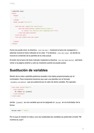 <!DOCTYPE	html>
<html>
		<head>
				<!--	...	-->
		</head>
		<body	ng-app="starter">
				<ion-nav-bar	class="bar-positive">
								<ion-nav-back-button	class="button-clear">
												<i	class="ion-chevron-left	padding-left"></i>
								</ion-nav-back-button>
				</ion-nav-bar>
				<ion-nav-view></ion-nav-view>
		</body>
</html>
Como	se	puede	intuir,	la	directiva		<ion-nav-bar>		mostrará	la	barra	de	navegación	y
además	incluirá	el	título	indicado	en	la	vista.	Y	la	directiva		<ion-nav-view>		es	donde	se
incluirá	el	contenido	de	la	plantilla	de	la	vista	actual.
El	botón	de	la	barra	de	título	indicado	mediante	la	directiva		ion-nav-back-button		permitirá
volver	a	la	página	anterior	y	solo	se	mostrará	cuando	se	pueda	pulsar.
Sustitución	de	variables
Dentro	de	la	vista	o	plantilla	podemos	acceder	a	los	datos	proporcionados	por	el
controlador.	Para	mostrarlos	tenemos	que	usar	una	plantilla	con	el	formato
	{{nombre_variable}}		que	se	sustiturirá	por	el	valor	de	dicha	variable.	Por	ejemplo:
<ion-view	title="About">
		<ion-content>
				Mi	nombre	es	{{name}}
		</ion-content>
</ion-view>
donde		{{name}}		es	una	variable	que	se	ha	asignado	al		$scope		en	el	controlador	de	la
forma:
$scope.name	=	"Juan";
Por	lo	que	al	mostrar	la	vista	y	una	vez	sustituidas	las	variables	se	podrá	leer	el	texto	"Mi
nombre	es	Juan".
Vistas
61
 