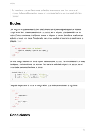 Es	importante	que	nos	fijemos	que	en	la	vista	tenemos	que	usar	directamente	el
nombre	de	la	variable	mientras	que	en	el	controlador	las	tenemos	que	añadir	al	objeto
	$scope	.
Bucles
Con	Angular	es	posible	crear	bucles	directamente	en	la	plantilla	para	repetir	un	trozo	de
código.	Para	esto	usaremos	el	atributo		ng-repeat		en	la	etiqueta	que	queremos	que	se
repita.	Es	importante	que	nos	fijemos	en	que	la	etiqueta	la	hemos	de	colocar	en	el	mismo
atributo	a	repetir	y	no	fuera.	Por	ejemplo,	para	crear	una	lista	el	elemento	a	repetir	sería	la
etiqueta		<li>	:
<ul>
				<li	ng-repeat="autor	in	autores">
								{{autor.nombre}}	{{autor.apellidos}}
				</li>
</ul>
En	este	código	creamos	un	bucle	a	partir	de	la	variable		autores	,	la	cual	contendrá	un	array
de	objetos	con	los	datos	de	los	autores.	Esta	variable	se	habrá	asigando	al		$scope		en	el
controlador	correspondiente	de	la	forma:
$scope.autores	=	[
				{	nombre:	"Juan",	apellidos:	"García"	},
				{	nombre:	"Laura",	apellidos:	"Pérez"	}
]
Después	de	procesar	el	bucle	el	código	HTML	que	obtendríamos	sería	el	siguiente:
<ul>
				<li>
								Juan	García
				</li>
				<li>
								Laura	Pérez
				</li>
</ul>
Condiciones
Vistas
62
 