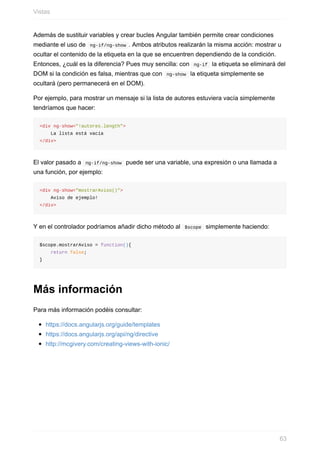 Además	de	sustituir	variables	y	crear	bucles	Angular	también	permite	crear	condiciones
mediante	el	uso	de		ng-if/ng-show	.	Ambos	atributos	realizarán	la	misma	acción:	mostrar	u
ocultar	el	contenido	de	la	etiqueta	en	la	que	se	encuentren	dependiendo	de	la	condición.
Entonces,	¿cuál	es	la	diferencia?	Pues	muy	sencilla:	con		ng-if		la	etiqueta	se	eliminará	del
DOM	si	la	condición	es	falsa,	mientras	que	con		ng-show		la	etiqueta	simplemente	se
ocultará	(pero	permanecerá	en	el	DOM).
Por	ejemplo,	para	mostrar	un	mensaje	si	la	lista	de	autores	estuviera	vacía	simplemente
tendríamos	que	hacer:
<div	ng-show="!autores.length">
				La	lista	está	vacía
</div>
El	valor	pasado	a		ng-if/ng-show		puede	ser	una	variable,	una	expresión	o	una	llamada	a
una	función,	por	ejemplo:
<div	ng-show="mostrarAviso()">
				Aviso	de	ejemplo!
</div>
Y	en	el	controlador	podríamos	añadir	dicho	método	al		$scope		simplemente	haciendo:
$scope.mostrarAviso	=	function(){
				return	false;
}
Más	información
Para	más	información	podéis	consultar:
https://docs.angularjs.org/guide/templates
https://docs.angularjs.org/api/ng/directive
http://mcgivery.com/creating-views-with-ionic/
Vistas
63
 