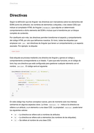 Directivas
Según	la	definición	que	da	Angular:	las	directivas	son	marcadores	sobre	los	elementos	del
DOM	(como	los	atributos,	los	nombres	de	elementos	o	etiquetas,	o	las	clases	CSS)	que
indican	al	compilador	HTML	de	Angular	(	$compile	)	que	adjunte	un	determinado
comportamiento	a	dicho	elemento	del	DOM	o	incluso	que	lo	transforme	por	un	bloque
completo	de	contenido.
Por	clarificarlo	aún	más,	las	directivas	permiten	transformar	el	aspecto	y	comportamiento
del	código	HTML	por	otro	que	definamos	nosotros.	En	Ionic,	todas	las	etiquetas	que
empiezan	con		ion-		son	directivas	de	Angular	que	tienen	un	comportamiento	y	un	aspecto
asociado.	Por	ejemplo,	la	etiqueta:
<ion-list>
Esta	etiqueta	se	procesa	mediante	una	directiva	de	Angular	y	genera	el	código	y
comportamiento	correspondiente	a	un	listado.	Y	para	que	esto	funcione,	en	el	código	de
Ionic	hay	una	directiva	que	está	configurada	para	gestionar	cualquier	elemento	con	el
nombre		ion-list	.	El	código	sería	el	siguiente:
IonicModule.directive('ionList',	[	'$timeout',
				function($timeout)	{
						return	{
								restrict:	'E',
								require:	['ionList',	'^?$ionicScroll'],
								controller:	'$ionicList',
								compile:	function($element,	$attr)	{
												//...	etc	...
								}
						}
	}
]);
En	este	código	hay	muchos	conceptos	nuevos,	pero	de	momento	solo	nos	interesa
centrarnos	en	algunos	aspectos	clave.	La	línea		restrict:	'E'		indica	si	la	directiva	se
refiere	a	un	atributo,	a	un	elemento	o	una	clase	CSS.	La	propiedad		rectrict		puede	tener
los	siguientes	valores:
	'A'		–	La	directiva	se	refiere	solo	a	nombres	de	atributos.
	'E'		–	La	directiva	se	refiere	solo	a	elementos	(los	nombres	de	las	etiquetas).
	'C'		–	Se	refiere	al	nombre	de	una	clase	CSS.
Directivas
67
 
