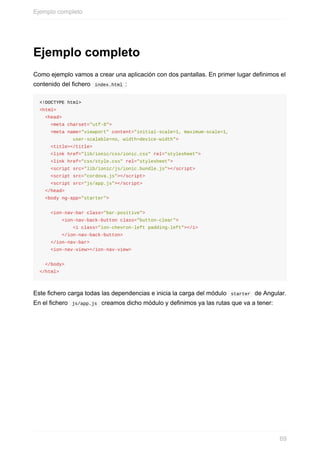 Ejemplo	completo
Como	ejemplo	vamos	a	crear	una	aplicación	con	dos	pantallas.	En	primer	lugar	definimos	el
contenido	del	fichero		index.html	:
<!DOCTYPE	html>
<html>
		<head>
				<meta	charset="utf-8">
				<meta	name="viewport"	content="initial-scale=1,	maximum-scale=1,	
												user-scalable=no,	width=device-width">
				<title></title>
				<link	href="lib/ionic/css/ionic.css"	rel="stylesheet">
				<link	href="css/style.css"	rel="stylesheet">
				<script	src="lib/ionic/js/ionic.bundle.js"></script>
				<script	src="cordova.js"></script>
				<script	src="js/app.js"></script>
		</head>
		<body	ng-app="starter">
				<ion-nav-bar	class="bar-positive">
								<ion-nav-back-button	class="button-clear">
												<i	class="ion-chevron-left	padding-left"></i>
								</ion-nav-back-button>
				</ion-nav-bar>
				<ion-nav-view></ion-nav-view>
		</body>
</html>
Este	fichero	carga	todas	las	dependencias	e	inicia	la	carga	del	módulo		starter		de	Angular.
En	el	fichero		js/app.js		creamos	dicho	módulo	y	definimos	ya	las	rutas	que	va	a	tener:
Ejemplo	completo
69
 