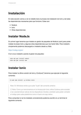 Instalación
En	esta	sección	vamos	a	ver	en	detalle	todo	el	proceso	de	instalación	de	Ionic	y	de	todas
las	dependencias	necesarias	para	que	funcione.	Estas	son:
NodeJs
Ionic
Otras	dependencias
Instalar	NodeJs
En	primer	lugar	tenemos	que	instalar	en	gestor	de	paquetes	de	NodeJs	(npm)	para	poder
instalar	el	propio	Ionic	y	algunas	otras	dependencias	que	nos	harán	falta.	Para	instalarlo
símplemente	podemos	descargarlo	e	instalarlo	desde	su	Web:
https://nodejs.org/en/
O	en	Linux	instalarlo	usando	el	gestor	de	paquetes:
sudo	apt-get	install	nodejs
sudo	apt-get	install	npm
Instalar	Ionic
Para	instalar	la	última	versión	de	Ionic	y	Cordova(*)	tenemos	que	ejecutar	el	siguiente
comando:
$	sudo	npm	install	-g	cordova	ionic
Nota:	En	Windows	tenéis	que	quitar	"sudo"	del	comando	anterior.
(*)	Nota:	Como	ya	mencionamos	en	la	introducción	Ionic	utiliza	Cordova	para	acceder
a	las	características	nativas	de	los	dispositivos	móviles	y	también	para	poder	compilar
el	código	para	cada	plataforma	como	si	fuera	una	app	nativa.
Para	comprobar	si	se	ha	instalado	correctamente	podemos	escribir	en	un	terminal	el
siguiente	comando:
Instalación
7
 
