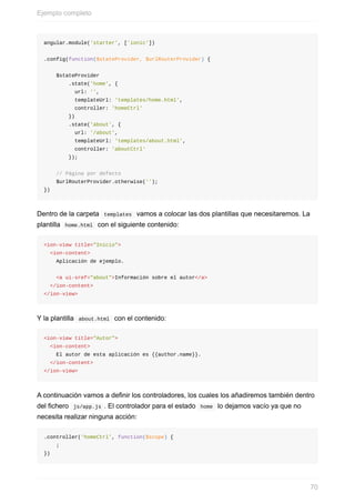 angular.module('starter',	['ionic'])
.config(function($stateProvider,	$urlRouterProvider)	{
				$stateProvider
								.state('home',	{
										url:	'',
										templateUrl:	'templates/home.html',
										controller:	'homeCtrl'
								})
								.state('about',	{
										url:	'/about',
										templateUrl:	'templates/about.html',
										controller:	'aboutCtrl'
								});
				//	Página	por	defecto
				$urlRouterProvider.otherwise('');
})
Dentro	de	la	carpeta		templates		vamos	a	colocar	las	dos	plantillas	que	necesitaremos.	La
plantilla		home.html		con	el	siguiente	contenido:
<ion-view	title="Inicio">
		<ion-content>
				Aplicación	de	ejemplo.
				<a	ui-sref="about">Información	sobre	el	autor</a>
		</ion-content>
</ion-view>
Y	la	plantilla		about.html		con	el	contenido:
<ion-view	title="Autor">
		<ion-content>
				El	autor	de	esta	aplicación	es	{{author.name}}.
		</ion-content>
</ion-view>
A	continuación	vamos	a	definir	los	controladores,	los	cuales	los	añadiremos	también	dentro
del	fichero		js/app.js	.	El	controlador	para	el	estado		home		lo	dejamos	vacío	ya	que	no
necesita	realizar	ninguna	acción:
.controller('homeCtrl',	function($scope)	{
				;
})
Ejemplo	completo
70
 
