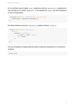 En	el	controlador	para	el	estado		about		cargamos	el	servicio		aboutService		y	asignamos	el
valor	devuelto	por	el	método		getAuthor()		a	una	variable	del		$scope		que	será	sustituida	en
la	vista	correspondiente:
.controller('aboutCtrl',	function($scope,	aboutService)	{
				$scope.author	=	aboutService.getAuthor();
})
Por	último	añadimos	el	servicio		aboutService		también	al	fichero		js/app.js	:
.factory('aboutService',	function()	{
				return	{
								getAuthor:	function()	{
												var	author	=	{	name:	"Juan"	};
												return	author;
								},
				}
})
Una	vez	completado	el	código	podemos	probar	la	aplicación	ejecutando	en	un	terminal	el
comando:
$ionic	serve
Ejemplo	completo
71
 