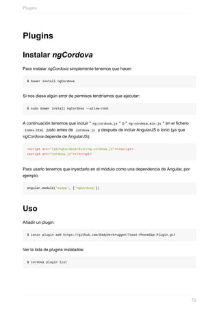 Plugins
Instalar	ngCordova
Para	instalar	ngCordova	simplemente	tenemos	que	hacer:
$	bower	install	ngCordova
Si	nos	diese	algún	error	de	permisos	tendríamos	que	ejecutar:
$	sudo	bower	install	ngCordova	--allow-root
A	continuación	tenemos	que	incluir	"	ng-cordova.js	"	o	"	ng-cordova.min.js	"	en	el	fichero
	index.html		justo	antes	de		cordova.js		y	después	de	incluir	AngularJS	e	Ionic	(ya	que
ngCordova	depende	de	AngularJS):
<script	src="lib/ngCordova/dist/ng-cordova.js"></script>
<script	src="cordova.js"></script>
Para	usarlo	tenemos	que	inyectarlo	en	el	módulo	como	una	dependencia	de	Angular,	por
ejemplo:
angular.module('myApp',	['ngCordova'])
Uso
Añadir	un	plugin:
$	ionic	plugin	add	https://github.com/EddyVerbruggen/Toast-PhoneGap-Plugin.git
Ver	la	lista	de	plugins	instalados:
$	cordova	plugin	list
Plugins
72
 
