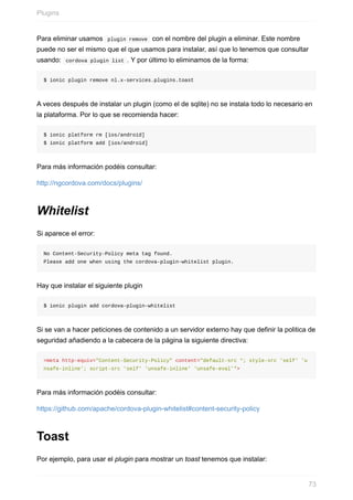 Para	eliminar	usamos		plugin	remove		con	el	nombre	del	plugin	a	eliminar.	Este	nombre
puede	no	ser	el	mismo	que	el	que	usamos	para	instalar,	así	que	lo	tenemos	que	consultar
usando:		cordova	plugin	list	.	Y	por	último	lo	eliminamos	de	la	forma:
$	ionic	plugin	remove	nl.x-services.plugins.toast
A	veces	después	de	instalar	un	plugin	(como	el	de	sqlite)	no	se	instala	todo	lo	necesario	en
la	plataforma.	Por	lo	que	se	recomienda	hacer:
$	ionic	platform	rm	[ios/android]
$	ionic	platform	add	[ios/android]
Para	más	información	podéis	consultar:
http://ngcordova.com/docs/plugins/
Whitelist
Si	aparece	el	error:
No	Content-Security-Policy	meta	tag	found.	
Please	add	one	when	using	the	cordova-plugin-whitelist	plugin.
Hay	que	instalar	el	siguiente	plugin
$	ionic	plugin	add	cordova-plugin-whitelist
Si	se	van	a	hacer	peticiones	de	contenido	a	un	servidor	externo	hay	que	definir	la	politica	de
seguridad	añadiendo	a	la	cabecera	de	la	página	la	siguiente	directiva:
<meta	http-equiv="Content-Security-Policy"	content="default-src	*;	style-src	'self'	'u
nsafe-inline';	script-src	'self'	'unsafe-inline'	'unsafe-eval'">
Para	más	información	podéis	consultar:
https://github.com/apache/cordova-plugin-whitelist#content-security-policy
Toast
Por	ejemplo,	para	usar	el	plugin	para	mostrar	un	toast	tenemos	que	instalar:
Plugins
73
 