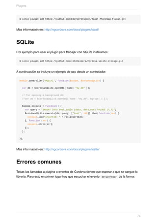 $	ionic	plugin	add	https://github.com/EddyVerbruggen/Toast-PhoneGap-Plugin.git
Más	información	en:	http://ngcordova.com/docs/plugins/toast/
SQLite
Por	ejemplo	para	usar	el	plugin	para	trabajar	con	SQLite	instalamos:
$	ionic	plugin	add	https://github.com/litehelpers/Cordova-sqlite-storage.git
A	continuación	se	incluye	un	ejemplo	de	uso	desde	un	controlador:
module.controller('MyCtrl',	function($scope,	$cordovaSQLite)	{
		var	db	=	$cordovaSQLite.openDB({	name:	"my.db"	});
		//	for	opening	a	background	db:
		//var	db	=	$cordovaSQLite.openDB({	name:	"my.db",	bgType:	1	});
		$scope.execute	=	function()	{
				var	query	=	"INSERT	INTO	test_table	(data,	data_num)	VALUES	(?,?)";
				$cordovaSQLite.execute(db,	query,	["test",	100]).then(function(res)	{
						console.log("insertId:	"	+	res.insertId);
				},	function	(err)	{
						console.error(err);
				});
		};
});
Más	información	en:	http://ngcordova.com/docs/plugins/sqlite/
Errores	comunes
Todas	las	llamadas	a	plugins	o	eventos	de	Cordova	tienen	que	esperar	a	que	se	cargue	la
librería.	Para	esto	en	primer	lugar	hay	que	escuchar	el	evento		deviceready		de	la	forma:
Plugins
74
 