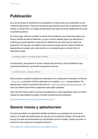 Publicación
Una	vez	terminado	el	desarrollo	de	una	aplicación	el	último	paso	es	su	publicación	en	los
market	de	aplicaciones.	Para	esto	los	primero	que	tenemos	que	hacer	es	generar	la	versión
release	(o	versión	final,	sin	código	de	depuración)	de	cada	una	de	las	plataformas	en	la	que
la	queramos	publicar.
En	primer	lugar,	antes	de	compilar	la	versión	final,	tendremos	que	revisar	los	plugins	que
hemos	utilizado	durante	el	desarrollo,	ya	que	si	hemos	añadido	alguno	de	depuración	o
profiling	que	pueda	ralentizar	la	ejecución	lo	deberíamos	de	quitar	para	la	versión	de
producción.	Por	ejemplo,	por	defecto	viene	incluido	el	plugin	para	la	mostrar	el	texto	de
depuración	por	consola,	pero	este	módulo	no	es	necesario	para	la	versión	final	y	lo
deberíamos	quitar:
$	cordova	plugin	rm	cordova-plugin-console
A	continuación,	para	generar	la	versión	release	para	Android	(o	para	la	plataforma	que
queramos)	tendríamos	que	escribir	el	siguiente	comando:
$	cordova	build	--release	android
Este	comando	compilará	la	aplicación	basándose	en	la	configuración	indicada	en	el	fichero
	config.xml		y	colocando	el	fichero	generado	en	la	carpeta		build		correspondiente.	Por
ejemplo	para	Android	lo	podremos	encontrar	en		platforms/android/build/outputs/apk	.	Lo
único	que	faltaría	sería	firmar	la	aplicación	para	poder	publicarla.
Para	más	información	sobre	el	proceso	de	publicación	y	notas	específicas	sobre	la	versión
release	de	cada	plataforma	podéis	consultar	la	siguiente	documentación:
http://ionicframework.com/docs/guide/publishing.html
Generar	iconos	y	splashscreen
A	la	hora	de	publicar	una	aplicación	también	tendremos	que	actualizar	los	iconos	de	la
misma	y	la	imagen	de	splashscreen	en	caso	de	que	la	hayamos	utilizado.	Para	esto	Ionic
incluye	una	serie	de	herramientas	que	nos	facilitará	mucho	el	trabajo.	Podéis	encontrar	un
tutorial	de	como	hacerlo	en	la	siguiente	dirección:
http://blog.ionic.io/automating-icons-and-splash-screens/
Publicación
76
 