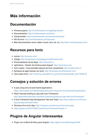 Más	información
Documentación
Primeros	pasos:	http://ionicframework.com/getting-started/
Documentación:	http://ionicframework.com/docs/
Componentes:	http://ionicframework.com/docs/components/
API	de	Ionic:	http://ionicframework.com/docs/api/
Más	documentación	como	vídeos,	trucos,	foro,	etc.	en:	http://learn.ionicframework.com/
Recursos	para	Ionic
Iconos:	http://ionicons.com/
Código:	http://codecanyon.net/category/mobile/native-web
Previsualización	de	las	Apps:	http://view.ionic.io
ngCordova	-	Versión	de	Cordova	para	Angular:	http://ngcordova.com
Ionic	creator	-	Crea	pantallas	básicas	de	Ionic	visualmente:	http://creator.ionic.io
Ejemplos	de	apps	hechas	con	Ionic:	http://showcase.ionicframework.com/
Libro	sobre	Ionic:	http://manning.com/wilken/?a_aid=ionicinactionben&a_bid=1f0a0e1d
Consejos	y	solución	de	errores
A	year	using	Ionic	to	build	hybrid	applications:
https://www.airpair.com/javascript/posts/a-year-using-ionic-to-build-hybrid-applications
What	I	learned	building	an	app	with	Ionic	Framework:
http://www.betsmartmedia.com/what-i-learned-building-an-app-with-ionic-framework
5	Ionic	Framework	App	Development	Tips	and	Tricks:	http://www.sitepoint.com/5-ionic-
app-development-tips-tricks/
Structure	of	an	Ionic	App:	http://mcgivery.com/structure-of-an-ionic-app/
https://jsjutsu.com/2015/06/21/tutorial-ionic-framework-parte-1/
Plugins	de	Angular	interesantes
Plugin	con	multitud	de	filtros	para	Angular:	https://github.com/a8m/angular-filter
Más	información
78
 