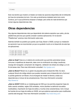 $	ionic
Esto	nos	tendría	que	mostrar	un	listado	con	todas	las	opciones	disponibles	del	cli	(intérprete
de	línea	de	comandos)	de	Ionic.	Con	esto	ya	tendríamos	instalado	tanto	Ionic	como
Cordova,	por	lo	que	podríamos	empezar	a	trabajar,	pero	antes	de	nada	tendremos	que
revisar	algunas	dependencias	más.
Otras	dependencias
Hay	algunas	dependencias	más	que	dependerán	del	sistema	operativo	que	uséis	y	de	las
plataformas	para	las	que	queráis	compilar	vuestras	aplicaciones.	En	la	sección
"Plataformas"	veremos	más	información	sobre	esto.
Además	también	es	posible	que	queráis	usar	Gulp,	Bower	o	SASS,	aunque	su	instalación
es	opcional	sí	que	se	recomiendan	ya	que	os	ayudarán	mucho	en	el	desarrollo	de	este	tipo
de	aplicaciones:
$	sudo	npm	install	-g	gulp
$	sudo	npm	install	-g	bower
$	sudo	gem	install	sass
¿Qué	es	Gulp?	Gulp	es	un	sistema	de	construcción	que	permite	automatizar	tareas
comunes	o	repetitivas	de	desarrollo,	tales	como	la	minificación	de	código	JavaScript,
recarga	del	navegador,	compresión	de	imágenes,	validación	de	sintaxis	de	código	y	un	sin
fin	de	tareas	más.	Para	mas	información	consultad:	http://gulpjs.com/
¿Qué	es	Bower?	Bower	es	un	gestor	de	paquetes	para	el	desarrollo	Web.	Es	decir,
cualquier	librería	de	código	abierto	que	puedas	necesitar	para	el	desarrollo	de	tu	front-end
lo	podrás	gestionar	con	Bower,	él	se	encargará	de	instalar	la	librería	y	todas	sus
dependencias	e	incluso	de	las	actualizaciones.	Para	mas	información	consultad:
http://bower.io/
¿Qué	es	SASS?	SASS	es	un	metalenguaje	de	CSS	que	nos	permite	programar	hojas	de
estilo	usando	variables,	reglas	CSS	anidadas,	mixins	(facilitan	la	definición	de	estilos
reutilizables),	importación	de	hojas	de	estilos	y	muchas	otras	características.	Ionic	incluye
los	fuentes	de	sus	hojas	de	estilos	en	SASS,	así	que	podemos	aprovechar	para	modificarlas
usando	este	lenguaje.	Para	mas	información	consultad:	http://sass-lang.com/
Instalación
8
 