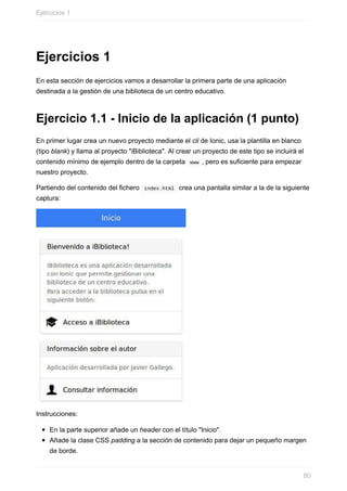 Ejercicios	1
En	esta	sección	de	ejercicios	vamos	a	desarrollar	la	primera	parte	de	una	aplicación
destinada	a	la	gestión	de	una	biblioteca	de	un	centro	educativo.
Ejercicio	1.1	-	Inicio	de	la	aplicación	(1	punto)
En	primer	lugar	crea	un	nuevo	proyecto	mediante	el	cli	de	Ionic,	usa	la	plantilla	en	blanco
(tipo	blank)	y	llama	al	proyecto	"iBiblioteca".	Al	crear	un	proyecto	de	este	tipo	se	incluirá	el
contenido	mínimo	de	ejemplo	dentro	de	la	carpeta		www	,	pero	es	suficiente	para	empezar
nuestro	proyecto.
Partiendo	del	contenido	del	fichero		index.html		crea	una	pantalla	similar	a	la	de	la	siguiente
captura:
Instrucciones:
En	la	parte	superior	añade	un	header	con	el	título	"Inicio".
Añade	la	clase	CSS	padding	a	la	sección	de	contenido	para	dejar	un	pequeño	margen
de	borde.
Ejercicios	1
80
 