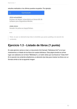 estudios	realizados	o	los	últimos	puestos	ocupados.	Por	ejemplo:
Nota:	al	usar	un	elemento	tipo	lista	no	tendréis	que	poner	padding	a	la	sección	de
contenido.
Ejercicio	1.3	-	Listado	de	libros	(1	punto)
En	este	ejercicio	vamos	a	crear	un	documento	html	llamado	"ibiblioteca.html"	en	el	que
mostraremos	un	listado	de	los	libros	de	nuestra	biblioteca.	Esta	página	tendrá	en	primer
lugar	una	cabecera	con	el	título	"iBiblioteca"	y	un	botón	atrás	que	nos	llevará	al	"index.html".
En	la	sección	de	contenido	añadiremos	un	elemento	tipo	lista	para	mostrar	los	libros	con	un
formato	similar	al	de	la	siguiente	imagen:
Ejercicios	1
82
 
