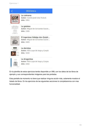 En	la	plantilla	de	estos	ejercicios	tenéis	disponible	un	XML	con	los	datos	de	los	libros	de
ejemplo	y	sus	correspondientes	imágenes	para	las	portadas.
Esta	pantalla	de	momento	no	tiene	que	realizar	ninguna	acción	más,	solamente	mostrar	el
listado	de	libros.	En	los	ejercicios	de	las	siguientes	secciones	lo	completaremos	con	mas
funcionalidad.
Ejercicios	1
83
 