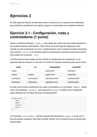 Ejercicios	2
En	esta	segunda	sección	de	ejercicios	vamos	a	continuar	con	el	ejercicio	de	la	biblioteca
para	añadirle	la	arquitectura	de	Angular	y	algunos	componentes	con	contenido	dinámico.
Ejercicio	2.1	-	Configuración,	rutas	y
controladores	(1	punto)
Vamos	a	modificar	el	fichero		js/app.js		para	añadir	las	cuatro	rutas	de	nuestra	aplicación	y
los	correspondientes	controladores.	Este	archivo	ya	tendrá	algo	de	código	que	viene
incluido	al	crear	la	aplicación	con	Ionic,	simplemente	se	crea	el	módulo	principal	(comprobar
que	se	llame		starter	)	y	se	inicializan	algunos	componentes	necesarios	para	que	funcione
Ionic	(dentro	de	la	sección		.run	).
A	continuación	de	este	código	vamos	a	añadir	la	configuración	de	la	aplicación,	en	la
siguiente	tabla	se	muestra	un	resumen	con	todos	los	campos	necesarios	para	que	la	creeis:
state url templateUrl controller
home '' home.html homeCtrl
author /author author.html authorCtrl
curriculum /curriculum curriculum.html curriculumCtrl
ibiblioteca /ibiblioteca ibiblioteca.html ibibliotecaCtrl
En	este	mismo	fichero	añadiremos	los	cuatro	controladores.	El	controlador		homeCtrl		estará
vacío.	El	controlador		authorCtrl		solo	asignará	al		$scope		un	objeto	como	el	siguiente
(pero	rellenado	con	los	datos	del	autor	correspondiente):
$scope.author	=	{
				name:	'',
				email:	'',
				twitter:	'',
				phone:	''
};
El	controlador		curriculumCtrl		también	asignará	directamente	al		$scope		un	array	con	la
lista	de	puestos	ocupados.	Esta	lista	la	podéis	rellenar	con	el	contenido	que	ya	teníais	para
esta	pantalla:
Ejercicios	2
84
 