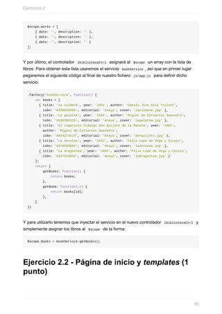 $scope.works	=	[
				{	date:	'',	description:	''	},	
				{	date:	'',	description:	''	},	
				{	date:	'',	description:	''	}
];
Y	por	último,	el	controlador		ibibliotecaCtrl		asignará	al		$scope		un	array	con	la	lista	de
libros.	Para	obtener	esta	lista	usaremos	el	servicio		bookService	,	así	que	en	primer	lugar
pegaremos	el	siguiente	código	al	final	de	nuestro	fichero		js/app.js		para	definir	dicho
servicio:
.factory('bookService',	function()	{
				var	books	=	[
						{	title:	'La	colmena',	year:	'1951',	author:	'Camilo	José	Cela	Trulock',	
								isbn:	'843992688X',	editorial:	'Anaya',	cover:	'lacolmena.jpg'	},
						{	title:	'La	galatea',	year:	'1585',	author:	'Miguel	de	Cervantes	Saavedra',	
								isbn:	'0936388110',	editorial:	'Anaya',	cover:	'lagalatea.jpg'	},
						{	title:	'El	ingenioso	hidalgo	don	Quijote	de	la	Mancha',	year:	'1605',	
								author:	'Miguel	de	Cervantes	Saavedra',	
								isbn:	'0844273619',	editorial:	'Anaya',	cover:	'donquijote.jpg'	},
						{	title:	'La	dorotea',	year:	'1632',	author:	'Félix	Lope	de	Vega	y	Carpio',	
								isbn:	'847039360X',	editorial:	'Anaya',	cover:	'ladorotea.jpg'	},
						{	title:	'La	dragontea',	year:	'1602',	author:	'Félix	Lope	de	Vega	y	Carpio',	
								isbn:	'8437624045',	editorial:	'Anaya',	cover:	'ladragontea.jpg'	}
				];
				return	{
								getBooks:	function()	{
												return	books;
								},
								getBook:	function(id)	{
												return	books[id];
								},
				}
})
Y	para	utilizarlo	tenemos	que	inyectar	el	servicio	en	el	nuevo	controlador		ibibliotecaCtrl		y
simplemente	asignar	los	libros	al		$scope		de	la	forma:
$scope.books	=	bookService.getBooks();
Ejercicio	2.2	-	Página	de	inicio	y	templates	(1
punto)
Ejercicios	2
85
 