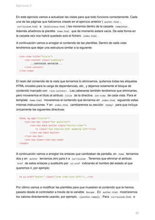 En	este	ejercicio	vamos	a	actualizar	las	vistas	para	que	todo	funcione	correctamente.	Cada
una	de	las	páginas	que	habíamos	creado	en	el	ejercicio	anterior	(	author.html	,
	curriculum.html		e		ibiblioteca.html	)	las	movemos	dentro	de	la	carpeta		templates	.
Además	añadimos	la	plantilla		home.html		que	de	momento	estará	vacía.	De	esta	forma	en
la	carpeta	raíz	nos	habrá	quedado	solo	el	fichero		index.html	.
A	continuación	vamos	a	arreglar	el	contenido	de	las	plantillas.	Dentro	de	cada	vista
tendremos	que	dejar	una	estructura	similar	a	la	siguiente:
<ion-view	title="Inicio">
				<ion-content	class="padding">
								...CONTENIDO	ANTERIOR...
				</ion-content>
</ion-view>
El	resto	del	contenido	de	la	vista	que	teníamos	lo	eliminamos,	quitamos	todas	las	etiquetas
HTML	iniciales	para	la	carga	de	dependencias,	etc.,	y	dejamos	solamente	el	bloque	de
contenido	marcado	con		<ion-content>	.	Las	cabeceras	también	tendremos	que	eliminarlas,
pero	moveremos	el	título	al	atributo		title		de	la	directiva		ion-view		de	cada	vista.	Para	el
template		home.html		moveremos	el	contenido	que	teníamos	en		index.html		siguiendo	estas
mismas	instrucciones.	Y	en		index.html		cambiaremos	su	sección		<body>		para	que	incluya
únicamente	las	siguientes	directivas:
<body	ng-app="starter">
				<ion-nav-bar	class="bar-positive">
								<ion-nav-back-button	class="button-clear">
												<i	class="ion-chevron-left	padding-left"></i>
								</ion-nav-back-button>
				</ion-nav-bar>
				<ion-nav-view></ion-nav-view>
</body>
A	continuación	vamos	a	arreglar	los	enlaces	que	cambiaban	de	pantalla,	en		home		teníamos
dos	y	en		author		teníamos	otro	para	ir	a		curriculum	.	Tenemos	que	eliminar	el	atributo
	href		de	estos	enlaces	y	sustituirlo	por		ui-sref		indicando	el	nombre	del	estado	al	que
queremos	ir,	por	ejemplo:
<a	ui-sref="author"	class="item	item-icon-left">...</a>
Por	último	vamos	a	modificar	las	plantillas	para	que	muestren	el	contenido	que	le	hemos
pasado	desde	el	controlador	a	través	de	la	variable		$scope	.	En		author.html		mostraremos
los	valores	directamente	usando,	por	ejemplo,		{{author.name}}	.	Para		curriculum.html		e
Ejercicios	2
86
 